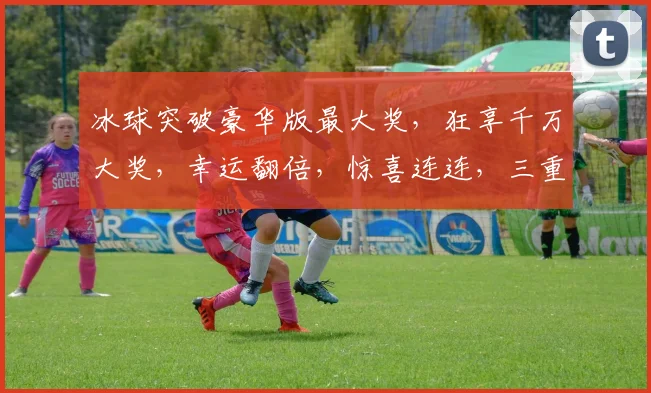 冰球突破豪华版最大奖，狂享千万大奖，幸运翻倍，惊喜连连，三重福利，不容错过，挑战极限
