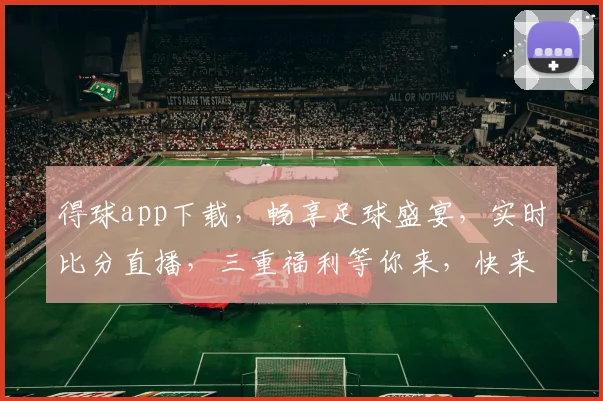 得球app下载，畅享足球盛宴，实时比分直播，三重福利等你来，快来下载体验