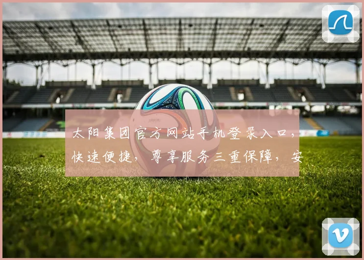 太阳集团官方网站手机登录入口，快速便捷，尊享服务三重保障，安全可靠，畅享无忧体验