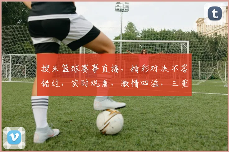 搜米篮球赛事直播，精彩对决不容错过，实时观看，激情四溢，三重福利等你来