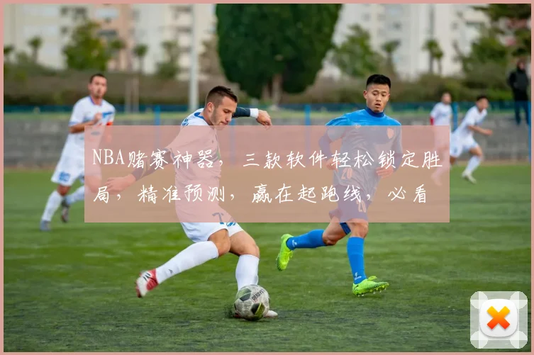 NBA赌赛神器，三款软件轻松锁定胜局，精准预测，赢在起跑线，必看攻略