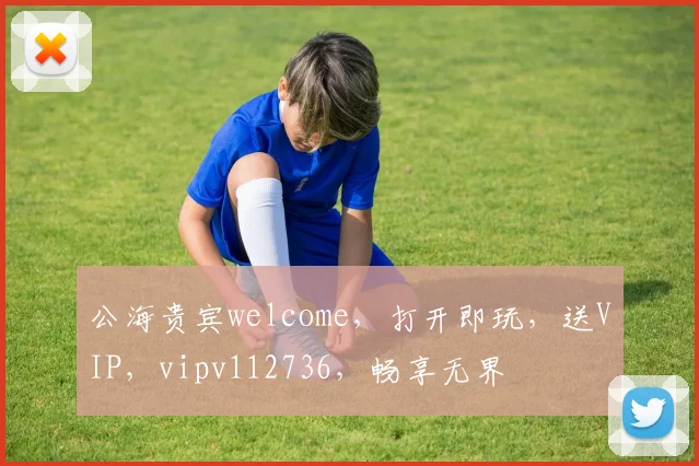 公海贵宾welcome，打开即玩，送VIP，vipv112736，畅享无界