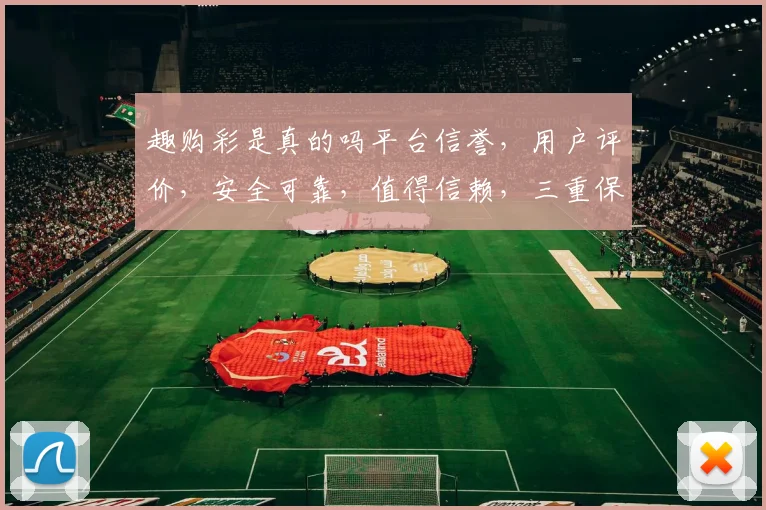 趣购彩是真的吗平台信誉，用户评价，安全可靠，值得信赖，三重保障
